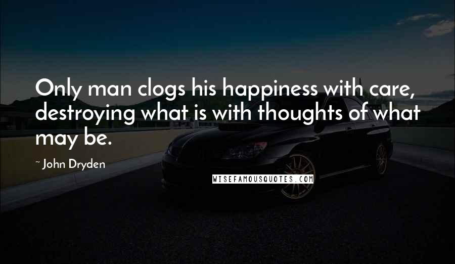 John Dryden Quotes: Only man clogs his happiness with care, destroying what is with thoughts of what may be.
