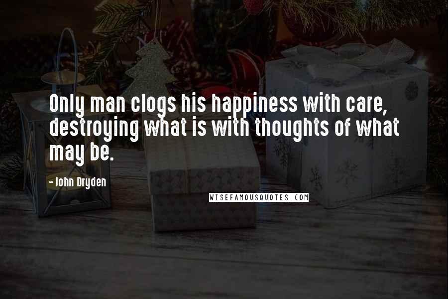 John Dryden Quotes: Only man clogs his happiness with care, destroying what is with thoughts of what may be.