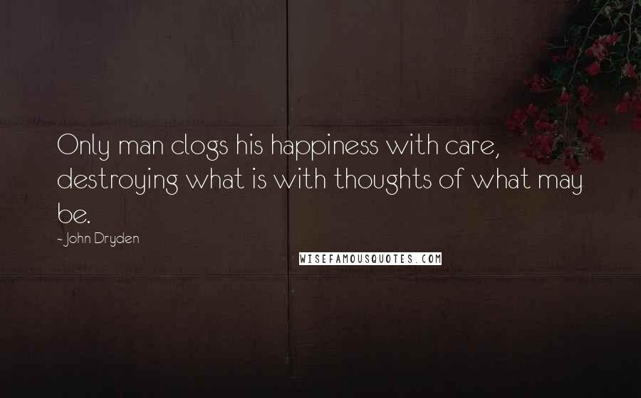 John Dryden Quotes: Only man clogs his happiness with care, destroying what is with thoughts of what may be.