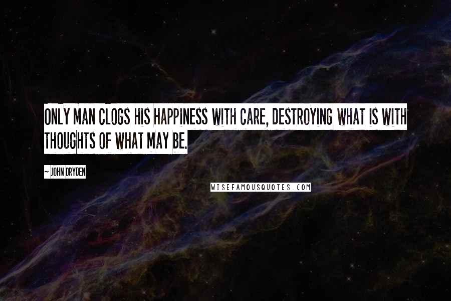 John Dryden Quotes: Only man clogs his happiness with care, destroying what is with thoughts of what may be.