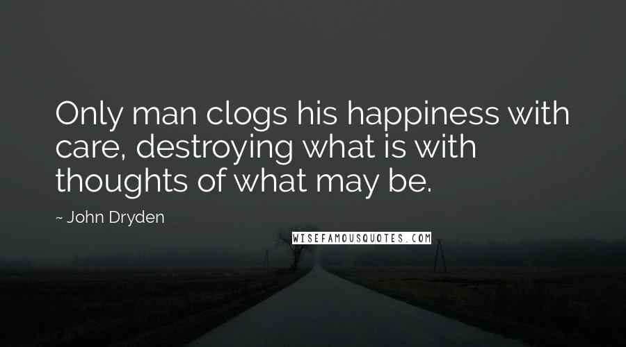 John Dryden Quotes: Only man clogs his happiness with care, destroying what is with thoughts of what may be.