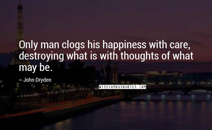 John Dryden Quotes: Only man clogs his happiness with care, destroying what is with thoughts of what may be.