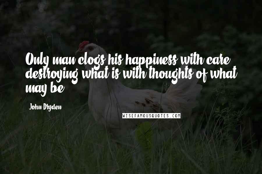 John Dryden Quotes: Only man clogs his happiness with care, destroying what is with thoughts of what may be.