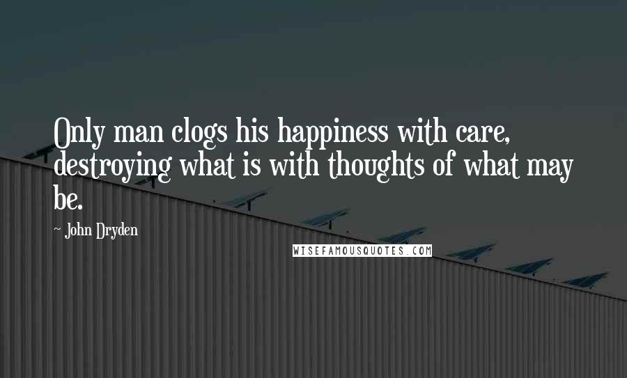 John Dryden Quotes: Only man clogs his happiness with care, destroying what is with thoughts of what may be.