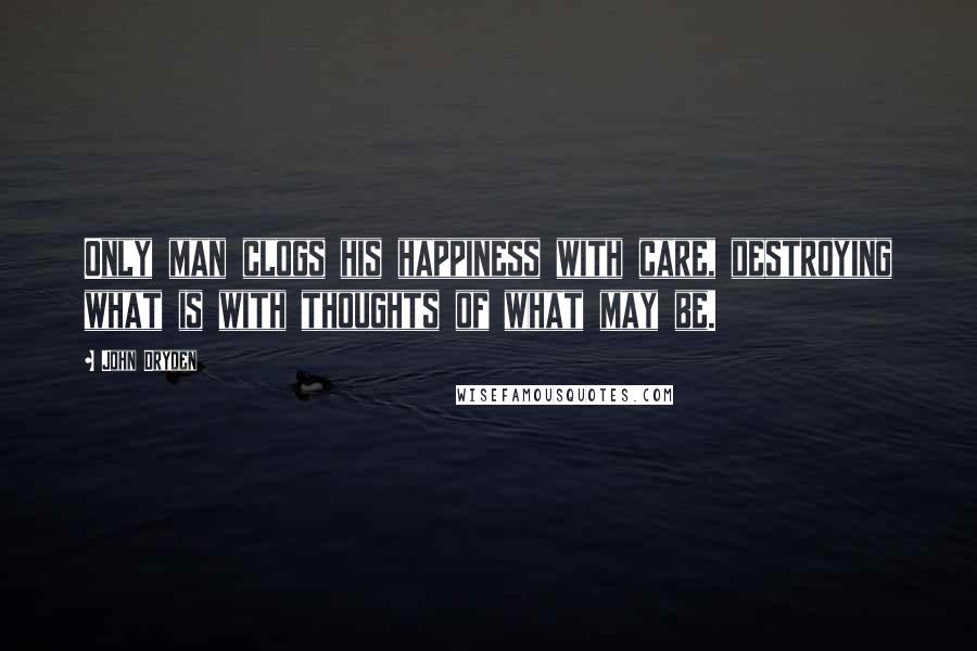 John Dryden Quotes: Only man clogs his happiness with care, destroying what is with thoughts of what may be.