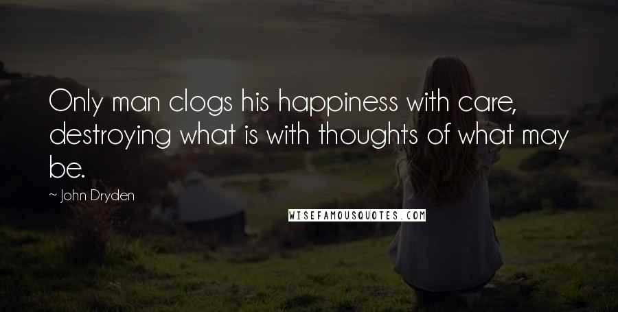 John Dryden Quotes: Only man clogs his happiness with care, destroying what is with thoughts of what may be.