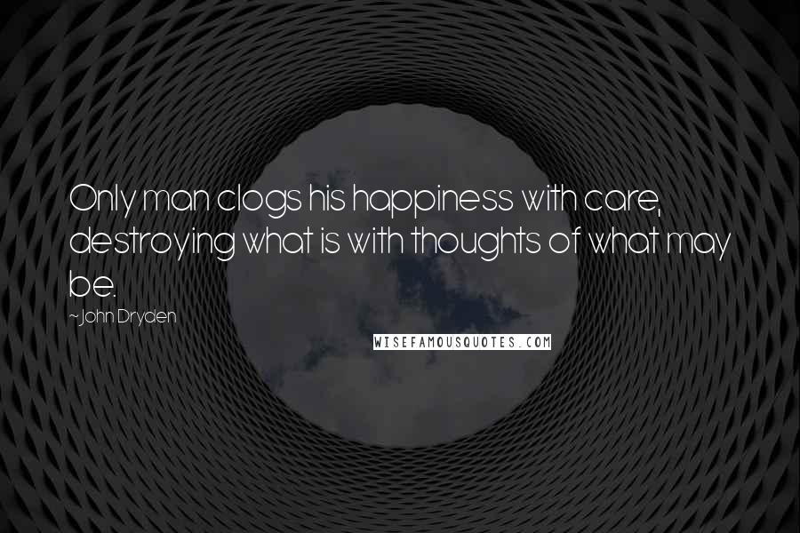 John Dryden Quotes: Only man clogs his happiness with care, destroying what is with thoughts of what may be.