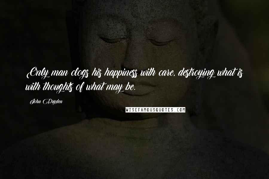 John Dryden Quotes: Only man clogs his happiness with care, destroying what is with thoughts of what may be.