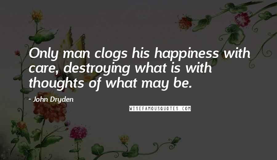 John Dryden Quotes: Only man clogs his happiness with care, destroying what is with thoughts of what may be.