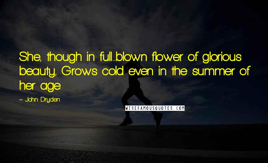 John Dryden Quotes: She, though in full-blown flower of glorious beauty, Grows cold even in the summer of her age.