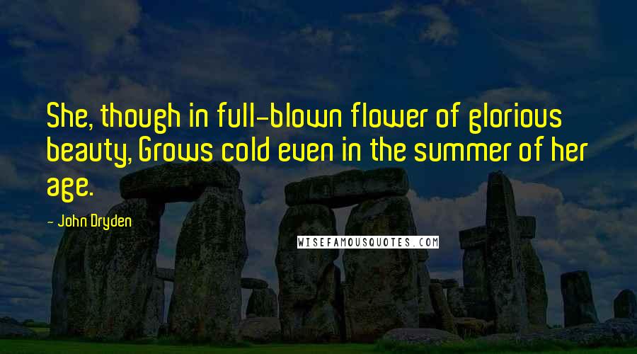 John Dryden Quotes: She, though in full-blown flower of glorious beauty, Grows cold even in the summer of her age.