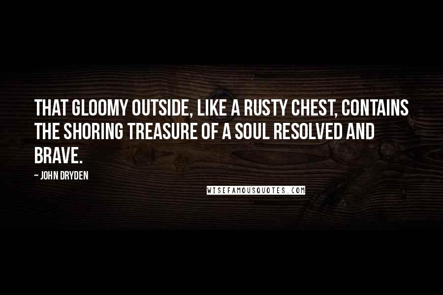 John Dryden Quotes: That gloomy outside, like a rusty chest, contains the shoring treasure of a soul resolved and brave.