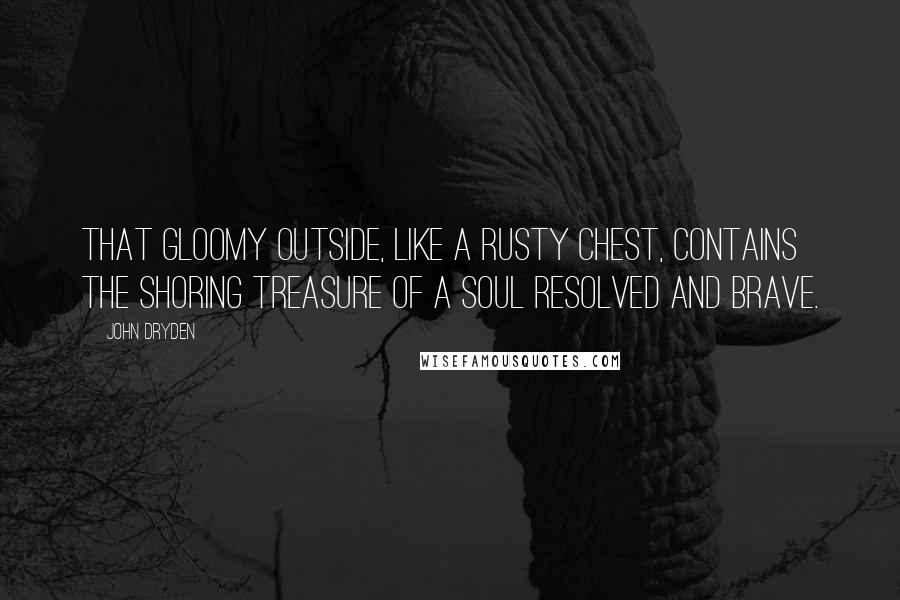 John Dryden Quotes: That gloomy outside, like a rusty chest, contains the shoring treasure of a soul resolved and brave.