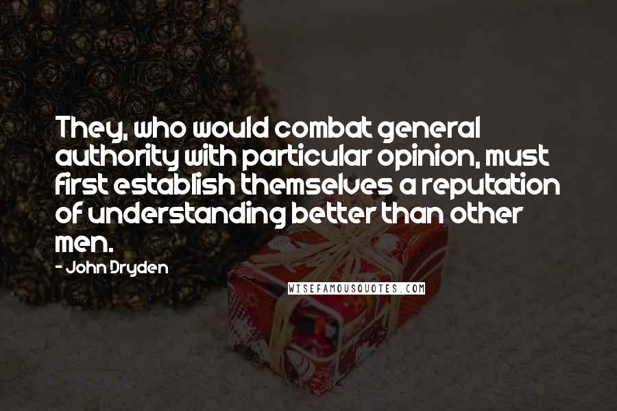 John Dryden Quotes: They, who would combat general authority with particular opinion, must first establish themselves a reputation of understanding better than other men.