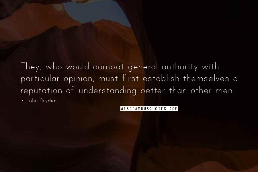 John Dryden Quotes: They, who would combat general authority with particular opinion, must first establish themselves a reputation of understanding better than other men.