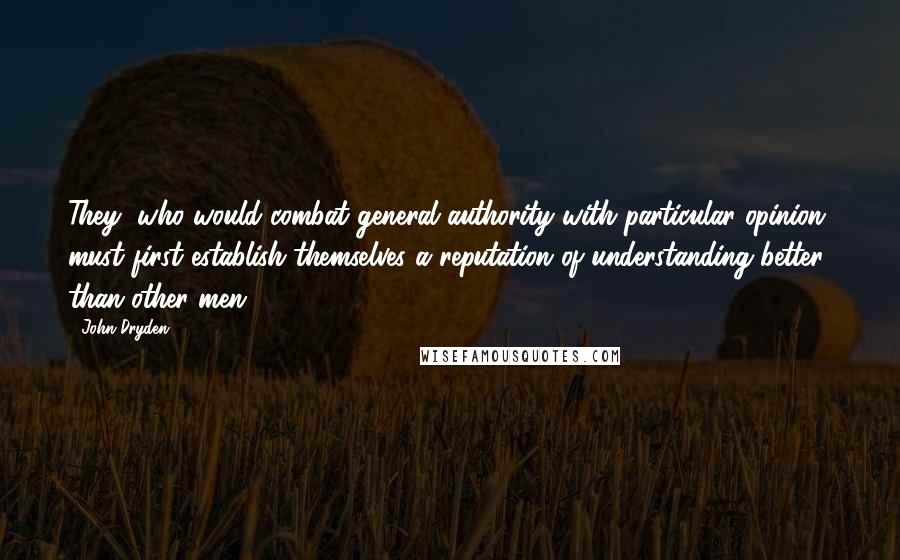 John Dryden Quotes: They, who would combat general authority with particular opinion, must first establish themselves a reputation of understanding better than other men.