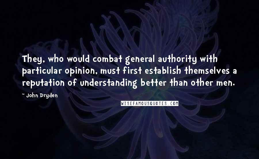 John Dryden Quotes: They, who would combat general authority with particular opinion, must first establish themselves a reputation of understanding better than other men.