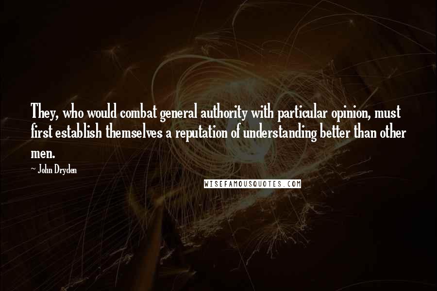 John Dryden Quotes: They, who would combat general authority with particular opinion, must first establish themselves a reputation of understanding better than other men.