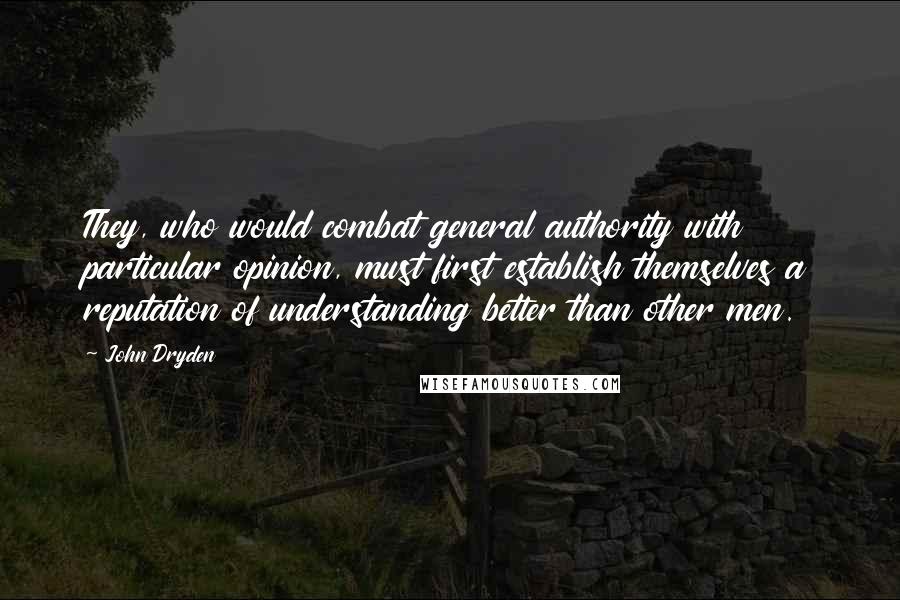 John Dryden Quotes: They, who would combat general authority with particular opinion, must first establish themselves a reputation of understanding better than other men.