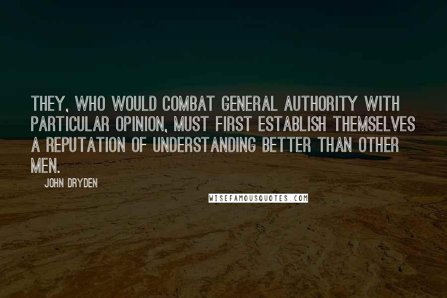 John Dryden Quotes: They, who would combat general authority with particular opinion, must first establish themselves a reputation of understanding better than other men.