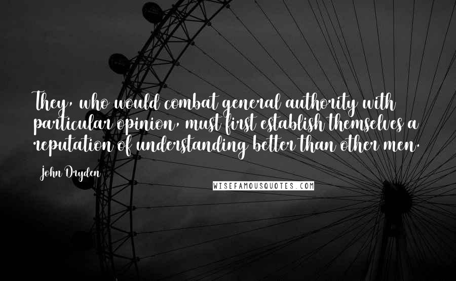 John Dryden Quotes: They, who would combat general authority with particular opinion, must first establish themselves a reputation of understanding better than other men.