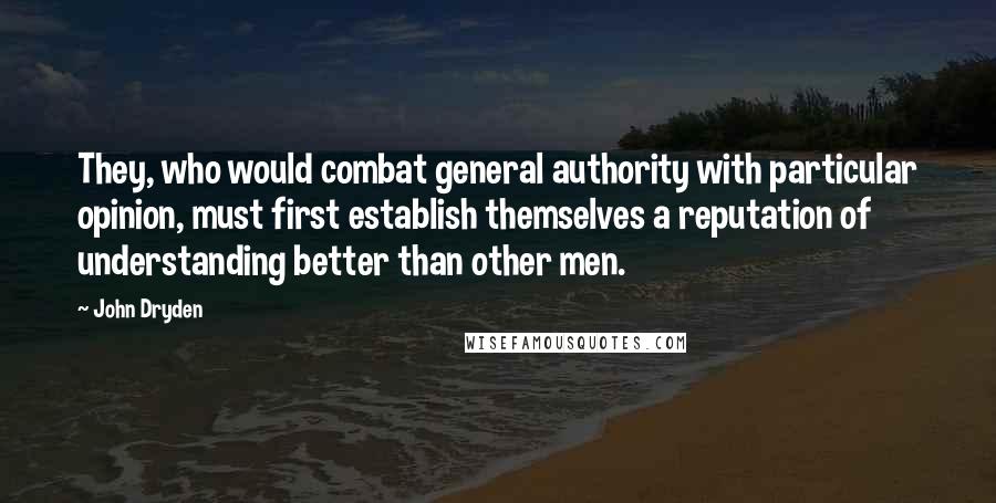 John Dryden Quotes: They, who would combat general authority with particular opinion, must first establish themselves a reputation of understanding better than other men.