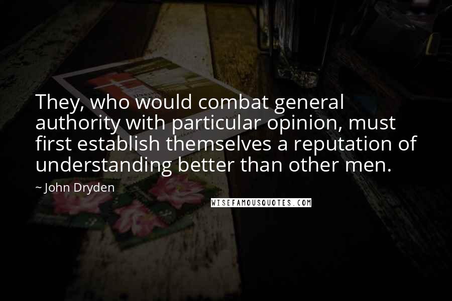 John Dryden Quotes: They, who would combat general authority with particular opinion, must first establish themselves a reputation of understanding better than other men.