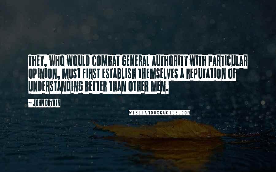 John Dryden Quotes: They, who would combat general authority with particular opinion, must first establish themselves a reputation of understanding better than other men.