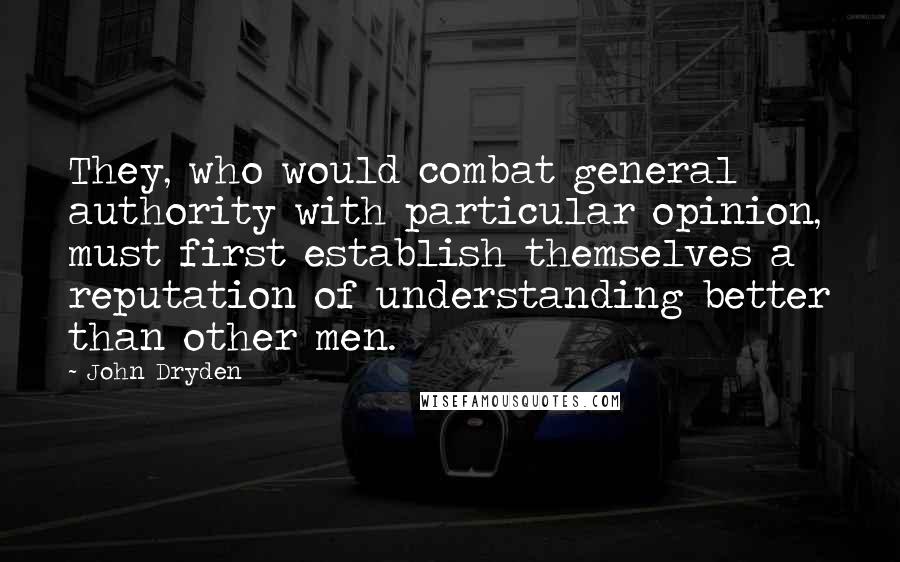 John Dryden Quotes: They, who would combat general authority with particular opinion, must first establish themselves a reputation of understanding better than other men.