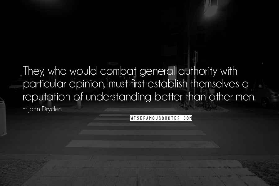 John Dryden Quotes: They, who would combat general authority with particular opinion, must first establish themselves a reputation of understanding better than other men.