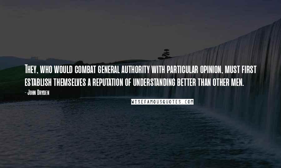 John Dryden Quotes: They, who would combat general authority with particular opinion, must first establish themselves a reputation of understanding better than other men.