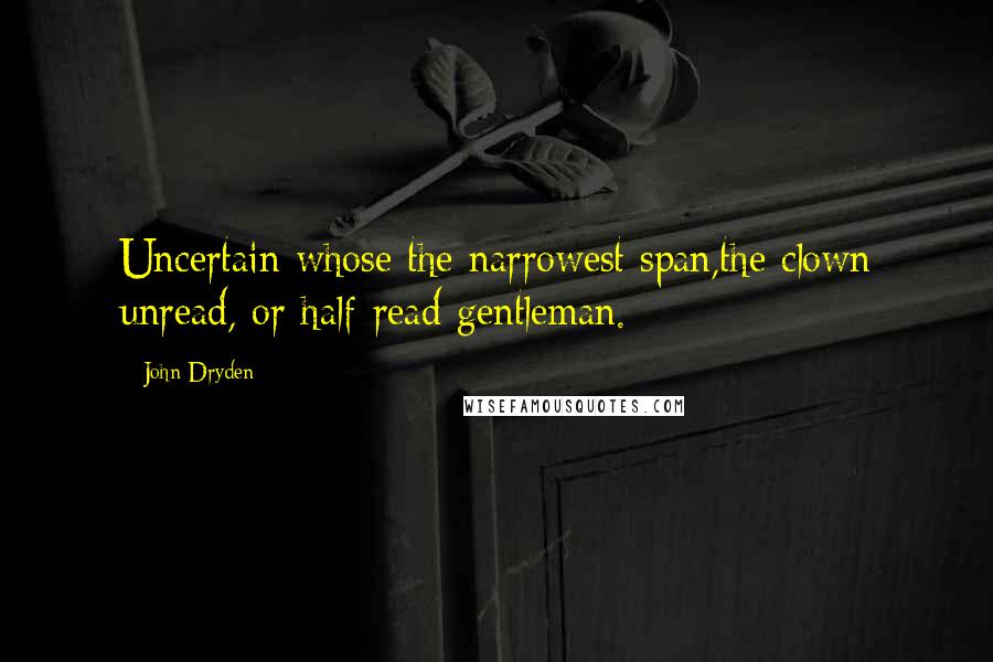 John Dryden Quotes: Uncertain whose the narrowest span,the clown unread, or half-read gentleman.