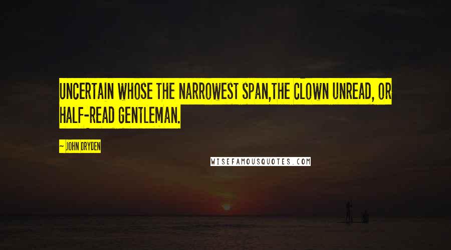 John Dryden Quotes: Uncertain whose the narrowest span,the clown unread, or half-read gentleman.