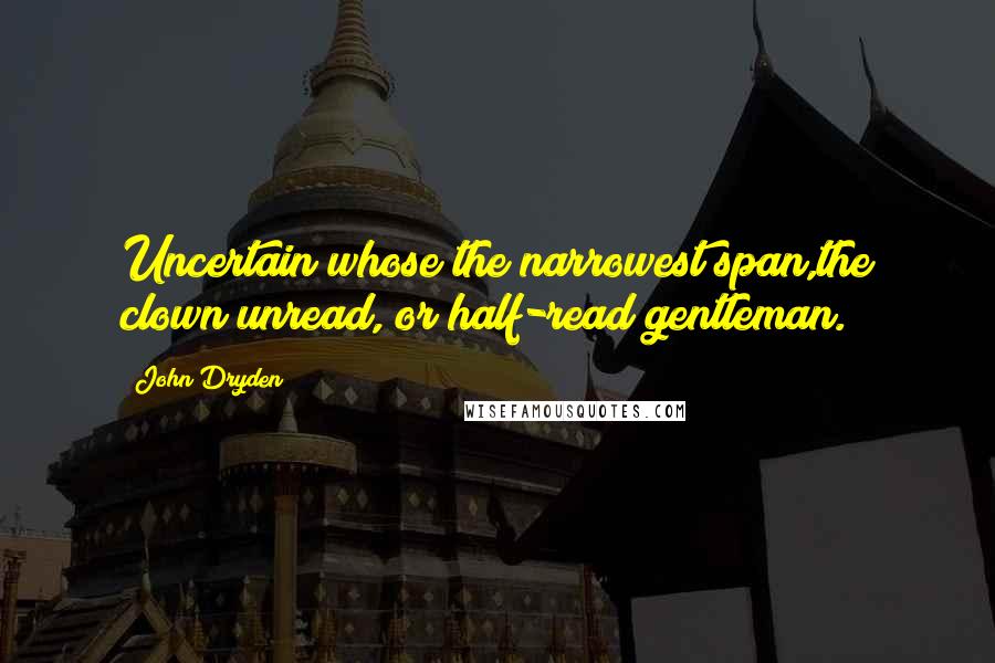 John Dryden Quotes: Uncertain whose the narrowest span,the clown unread, or half-read gentleman.