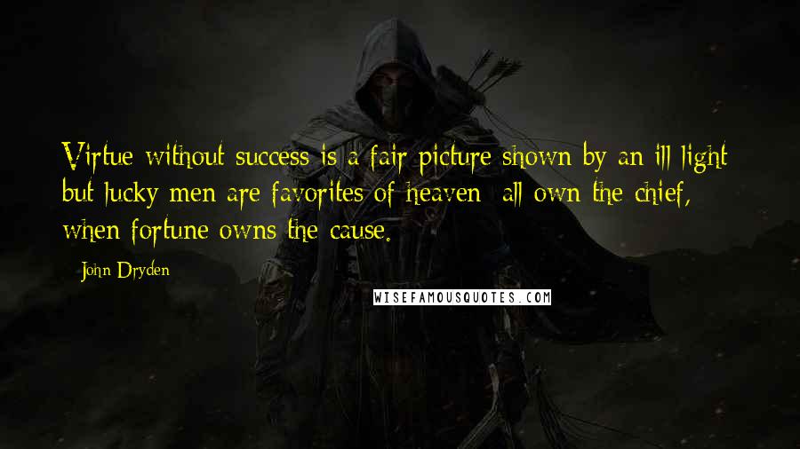 John Dryden Quotes: Virtue without success is a fair picture shown by an ill light; but lucky men are favorites of heaven; all own the chief, when fortune owns the cause.