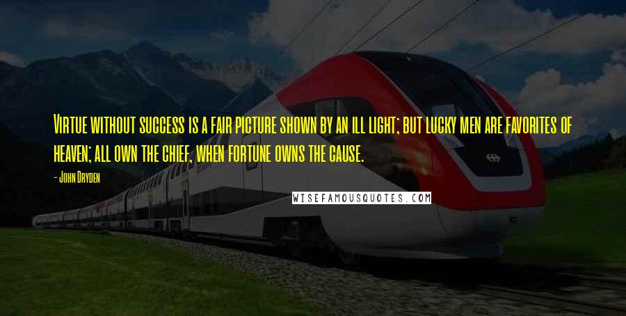 John Dryden Quotes: Virtue without success is a fair picture shown by an ill light; but lucky men are favorites of heaven; all own the chief, when fortune owns the cause.