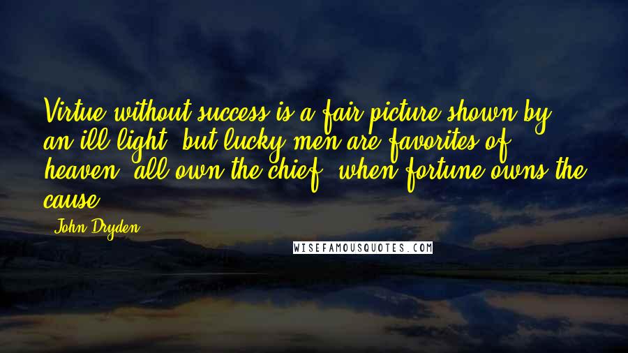 John Dryden Quotes: Virtue without success is a fair picture shown by an ill light; but lucky men are favorites of heaven; all own the chief, when fortune owns the cause.