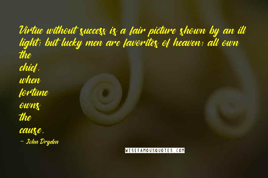 John Dryden Quotes: Virtue without success is a fair picture shown by an ill light; but lucky men are favorites of heaven; all own the chief, when fortune owns the cause.