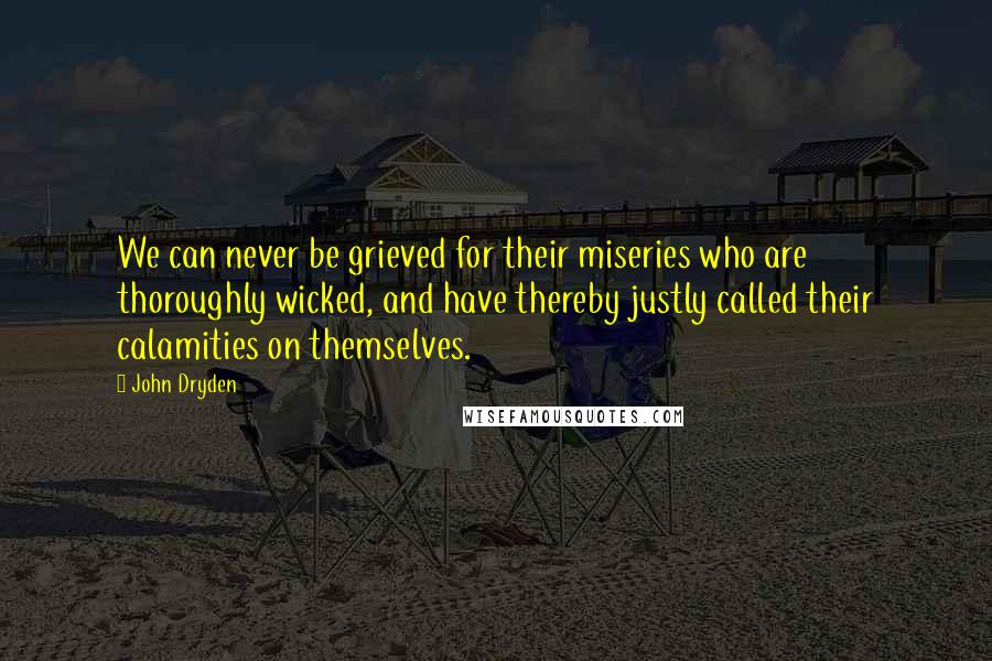 John Dryden Quotes: We can never be grieved for their miseries who are thoroughly wicked, and have thereby justly called their calamities on themselves.