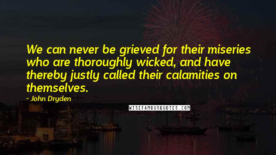 John Dryden Quotes: We can never be grieved for their miseries who are thoroughly wicked, and have thereby justly called their calamities on themselves.