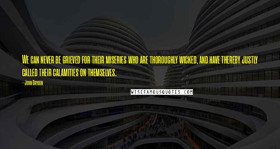 John Dryden Quotes: We can never be grieved for their miseries who are thoroughly wicked, and have thereby justly called their calamities on themselves.