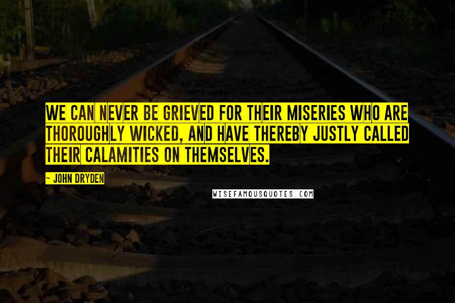 John Dryden Quotes: We can never be grieved for their miseries who are thoroughly wicked, and have thereby justly called their calamities on themselves.