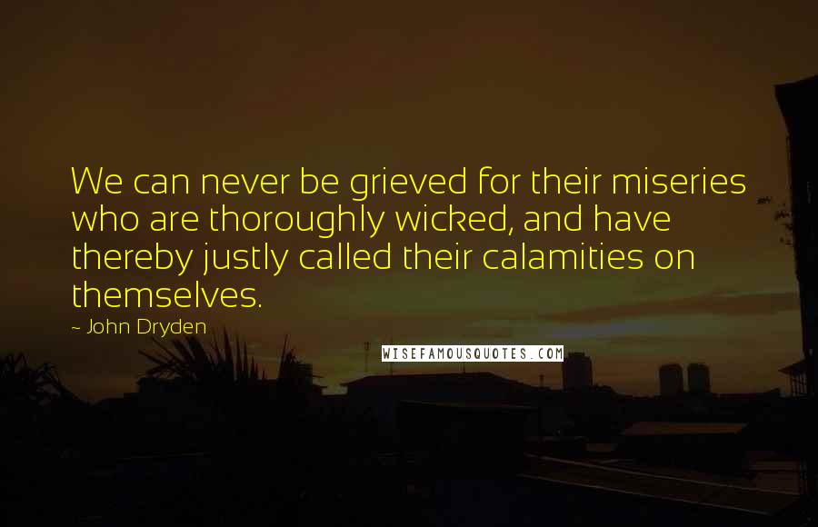 John Dryden Quotes: We can never be grieved for their miseries who are thoroughly wicked, and have thereby justly called their calamities on themselves.