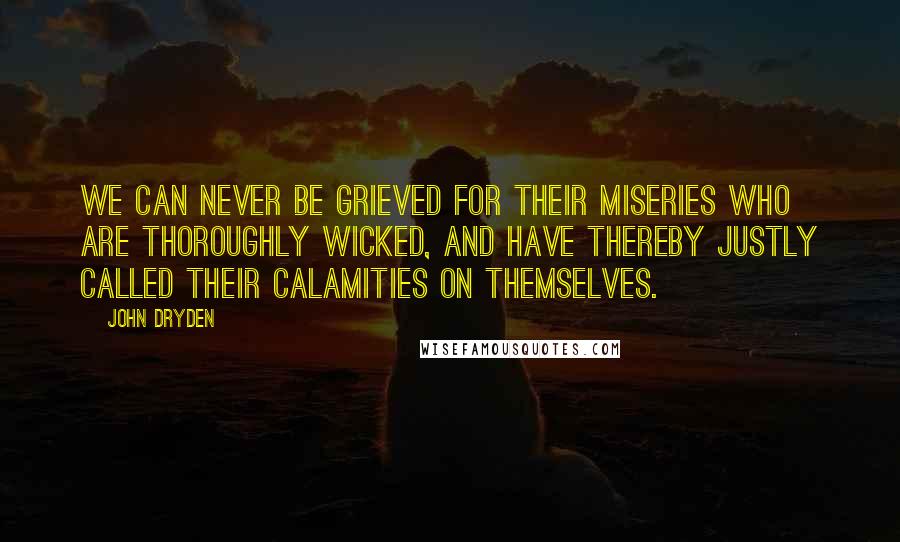 John Dryden Quotes: We can never be grieved for their miseries who are thoroughly wicked, and have thereby justly called their calamities on themselves.