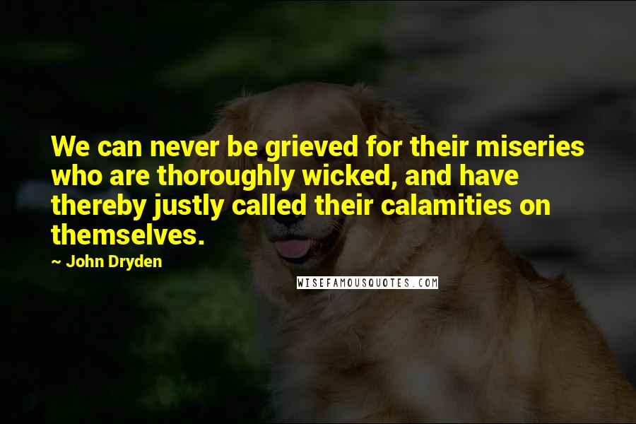 John Dryden Quotes: We can never be grieved for their miseries who are thoroughly wicked, and have thereby justly called their calamities on themselves.