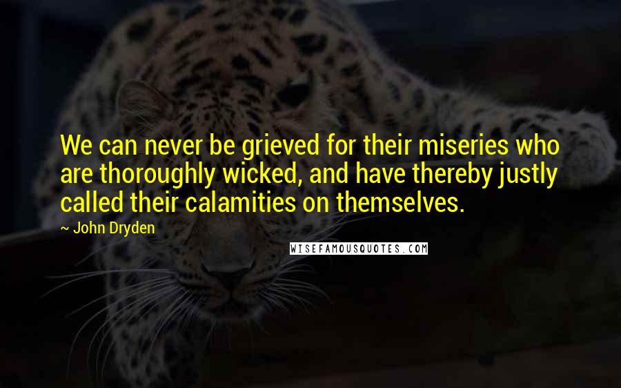 John Dryden Quotes: We can never be grieved for their miseries who are thoroughly wicked, and have thereby justly called their calamities on themselves.