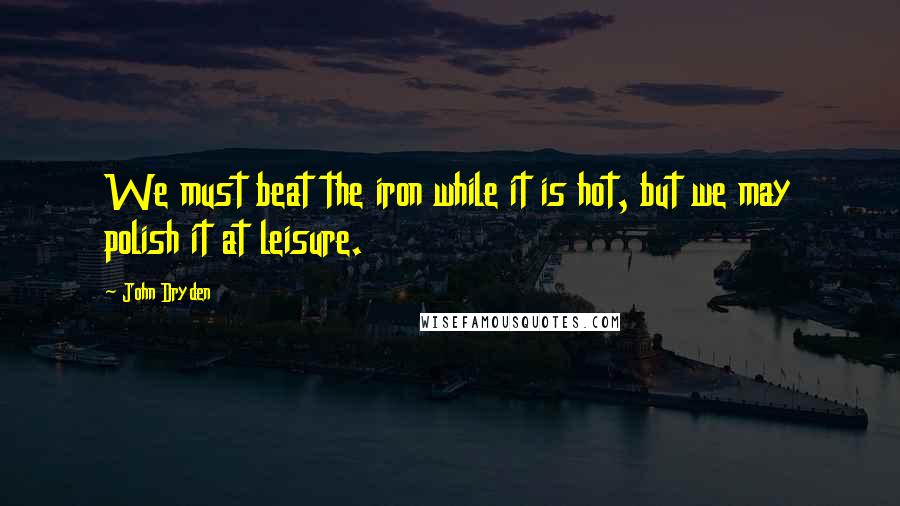 John Dryden Quotes: We must beat the iron while it is hot, but we may polish it at leisure.