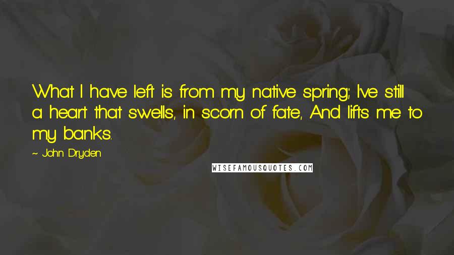 John Dryden Quotes: What I have left is from my native spring; I've still a heart that swells, in scorn of fate, And lifts me to my banks.