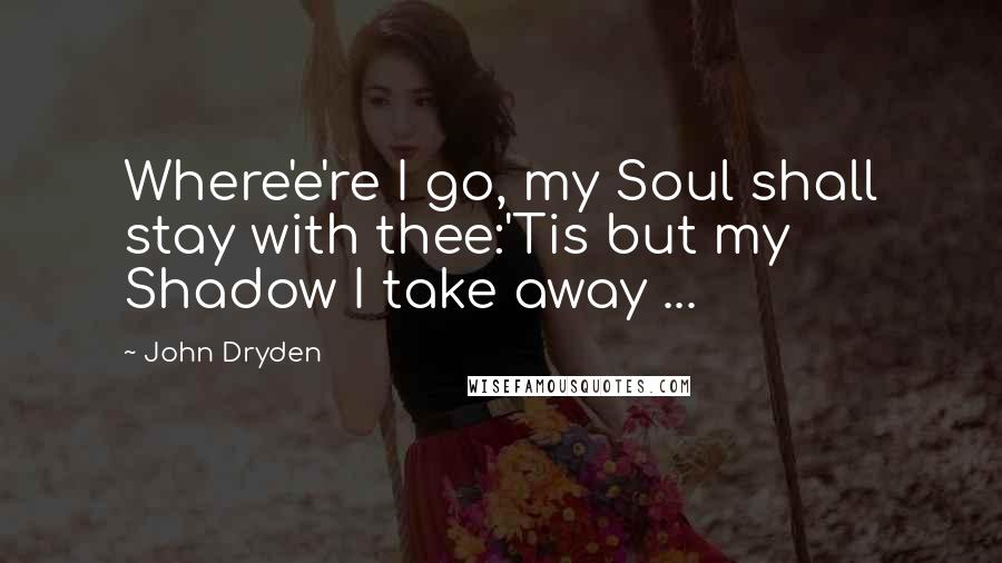 John Dryden Quotes: Where'e're I go, my Soul shall stay with thee:'Tis but my Shadow I take away ...