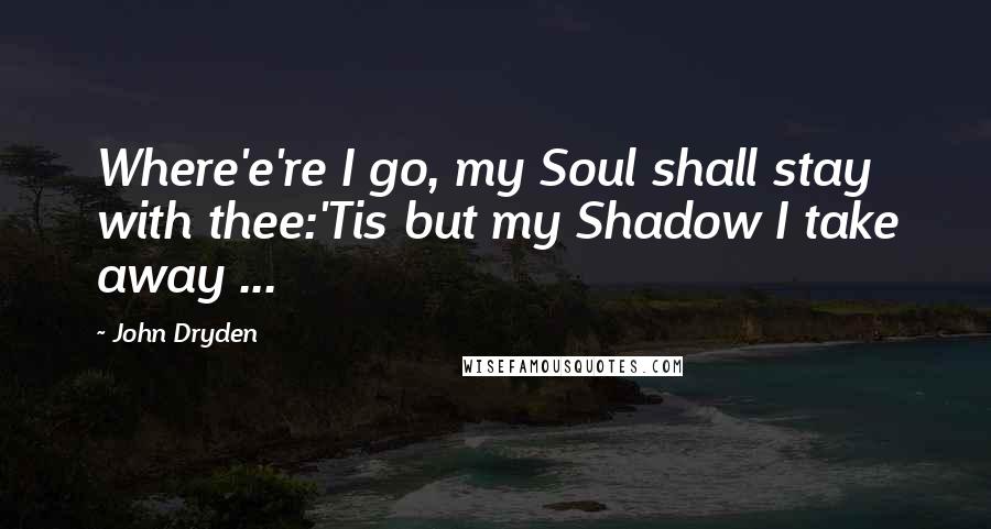 John Dryden Quotes: Where'e're I go, my Soul shall stay with thee:'Tis but my Shadow I take away ...